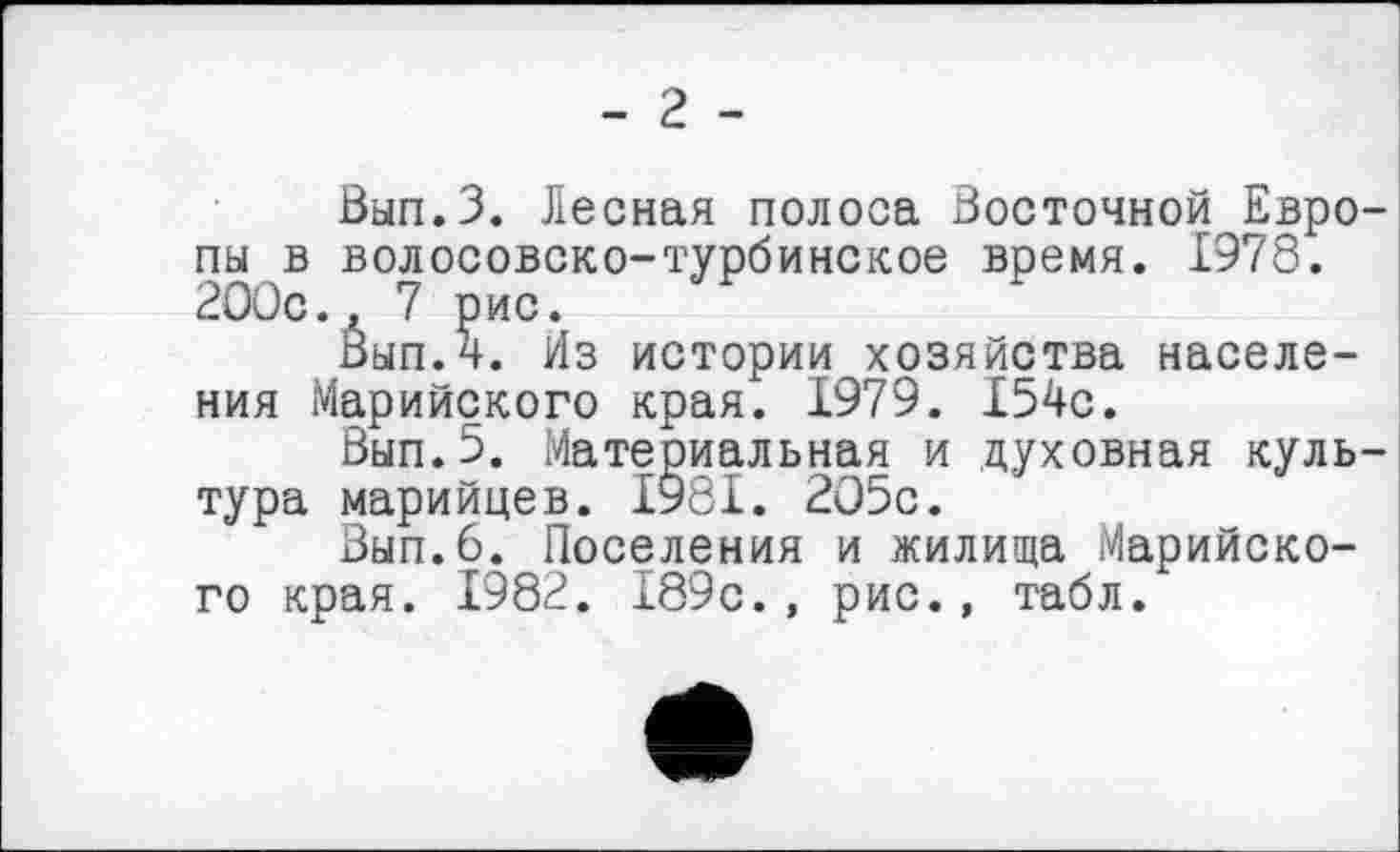 ﻿- г -
Вып.З. Лесная полоса Восточной Европы в волосовско-турбинское время. 1978. 2ООс., 7 рис.
Вып.4. Из истории хозяйства населения Марийского края. 1979. 154с.
Вып.5. Материальная и духовная культура марийцев. 1981. 205с.
Вып.6. Поселения и жилища Марийского края. 1982. 189с., рис., табл.